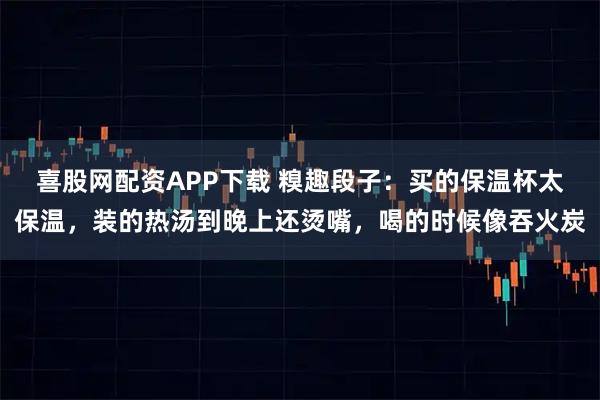 喜股网配资APP下载 糗趣段子：买的保温杯太保温，装的热汤到晚上还烫嘴，喝的时候像吞火炭