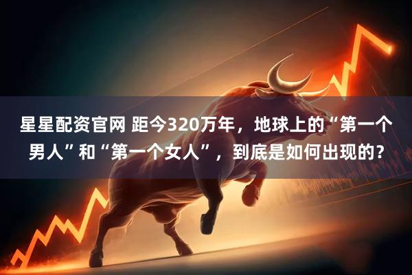 星星配资官网 距今320万年，地球上的“第一个男人”和“第一个女人”，到底是如何出现的？
