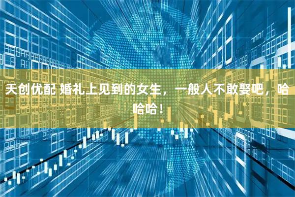 天创优配 婚礼上见到的女生，一般人不敢娶吧，哈哈哈！