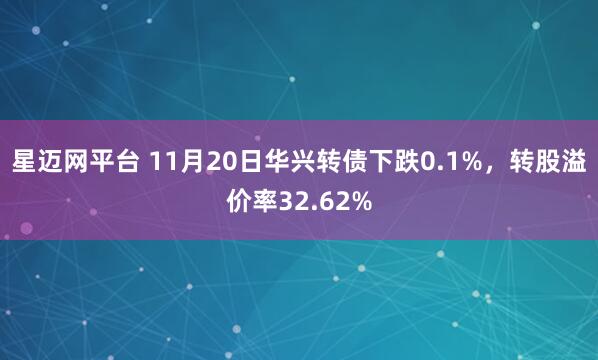星迈网平台 11月20日华兴转债下跌0.1%，转股溢价率32.62%