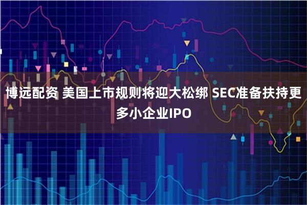 博远配资 美国上市规则将迎大松绑 SEC准备扶持更多小企业IPO