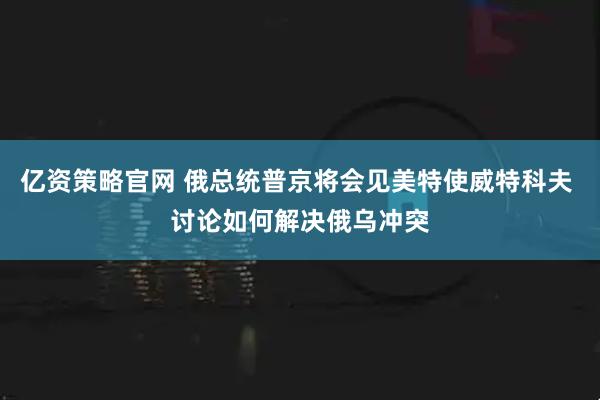 亿资策略官网 俄总统普京将会见美特使威特科夫 讨论如何解决俄乌冲突