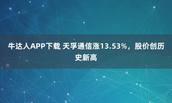 牛达人APP下载 天孚通信涨13.53%，股价创历史新高
