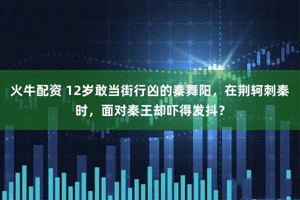 火牛配资 12岁敢当街行凶的秦舞阳，在荆轲刺秦时，面对秦王却吓得发抖？