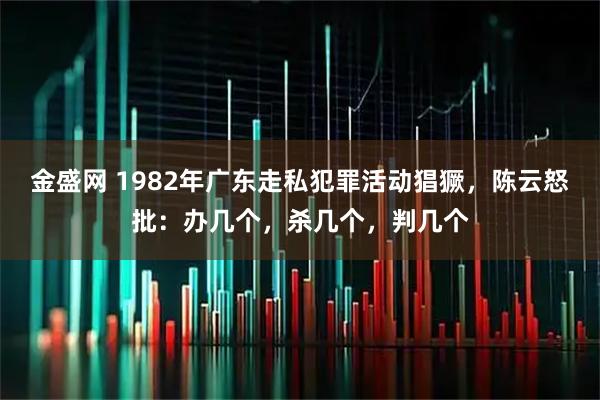金盛网 1982年广东走私犯罪活动猖獗，陈云怒批：办几个，杀几个，判几个