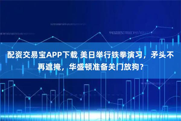 配资交易宝APP下载 美日举行铁拳演习，矛头不再遮掩，华盛顿准备关门放狗？