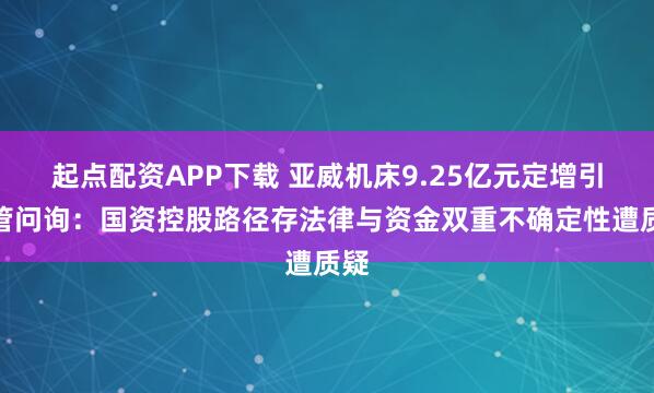 起点配资APP下载 亚威机床9.25亿元定增引监管问询：国资控股路径存法律与资金双重不确定性遭质疑