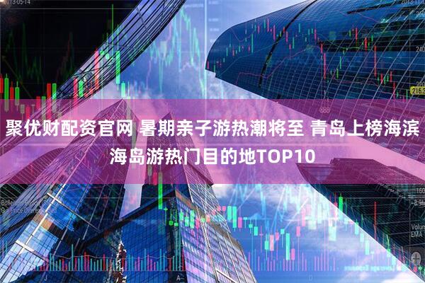 聚优财配资官网 暑期亲子游热潮将至 青岛上榜海滨海岛游热门目的地TOP10