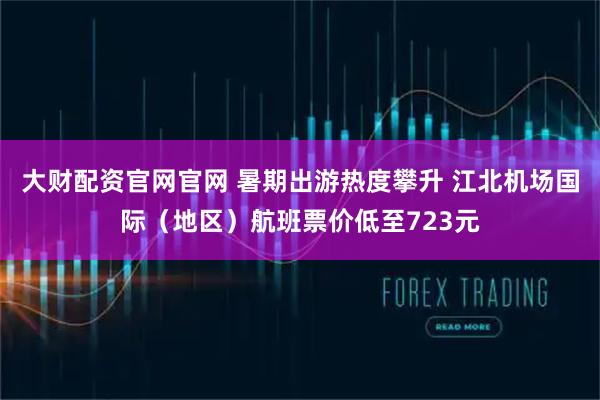 大财配资官网官网 暑期出游热度攀升 江北机场国际(地区)航班票价低至723元