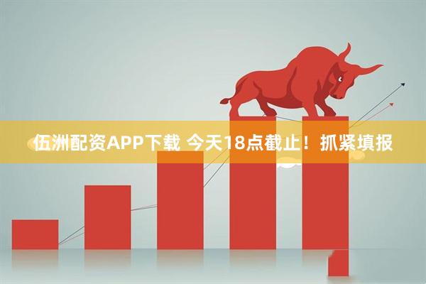 伍洲配资APP下载 今天18点截止！抓紧填报