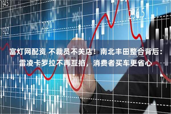 富灯网配资 不裁员不关店！南北丰田整合背后：雷凌卡罗拉不再互掐，消费者买车更省心
