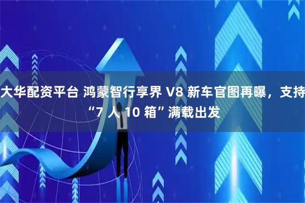大华配资平台 鸿蒙智行享界 V8 新车官图再曝，支持“7 人 10 箱”满载出发
