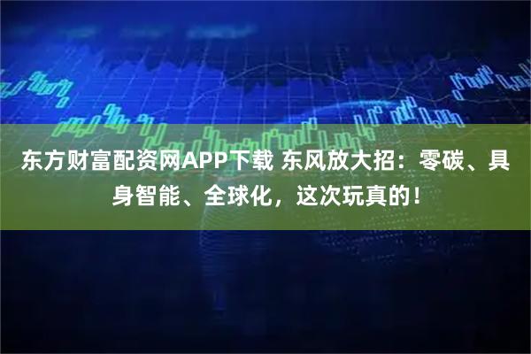 东方财富配资网APP下载 东风放大招：零碳、具身智能、全球化，这次玩真的！
